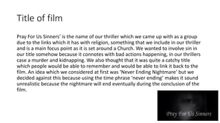 Title of film
Pray For Us Sinners’ is the name of our thriller which we came up with as a group
due to the links which it has with religion, something that we include in our thriller
and is a main focus point as it is set around a Church. We wanted to involve sin in
our title somehow because it connotes with bad actions happening, in our thrillers
case a murder and kidnapping. We also thought that it was quite a catchy title
which people would be able to remember and would be able to link it back to the
film. An idea which we considered at first was ‘Never Ending Nightmare’ but we
decided against this because using the time phrase ‘never ending’ makes it sound
unrealistic because the nightmare will end eventually during the conclusion of the
film.
 