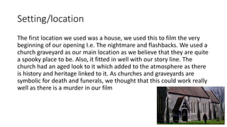 Setting/location
The first location we used was a house, we used this to film the very
beginning of our opening I.e. The nightmare and flashbacks. We used a
church graveyard as our main location as we believe that they are quite
a spooky place to be. Also, it fitted in well with our story line. The
church had an aged look to it which added to the atmosphere as there
is history and heritage linked to it. As churches and graveyards are
symbolic for death and funerals, we thought that this could work really
well as there is a murder in our film
 