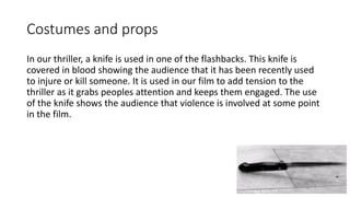 Costumes and props
In our thriller, a knife is used in one of the flashbacks. This knife is
covered in blood showing the audience that it has been recently used
to injure or kill someone. It is used in our film to add tension to the
thriller as it grabs peoples attention and keeps them engaged. The use
of the knife shows the audience that violence is involved at some point
in the film.
 