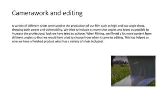Camerawork and editing
A variety of different shots were used in the production of our film such as high and low angle shots,
showing both power and vulnerability. We tried to include as many shot angles and types as possible to
increase the professional look we have tried to achieve. When filming, we filmed a lot more content from
different angles so that we would have a lot to choose from when it came to editing. This has helped as
now we have a finished product what has a variety of shots included.
 