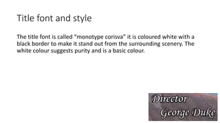 Title font and style
The title font is called “monotype corisva” it is coloured white with a
black border to make it stand out from the surrounding scenery. The
white colour suggests purity and is a basic colour.
 