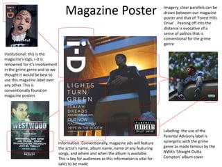 Magazine Poster Imagery: clear parallels can be
drawn between our magazine
poster and that of ‘Forest Hills
Drive’ . Peering off into the
distance is evocative of a
sense of pathos that is
conventional for the grime
genre
Labelling: the use of the
Parental Advisory label is
synergetic with the grime
genre as made famous by the
NWA’s ‘Straight Outta
Compton’ album cover
Information: Conventionally, magazine ads will feature
the artist’s name, album name, name of any featuring
songs, and where and when the album is available.
This is key for audiences as this information is vital for
sales to be made
Institutional: this is the
magazine’s logo, i-D is
renowned for it’s involvement
in the grime genre and so we
thought it would be best to
use this magazine label over
any other. This is
conventionally found on
magazine posters
 