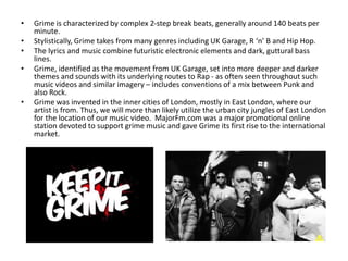 • Grime is characterized by complex 2-step break beats, generally around 140 beats per
minute.
• Stylistically, Grime takes from many genres including UK Garage, R ‘n’ B and Hip Hop.
• The lyrics and music combine futuristic electronic elements and dark, guttural bass
lines.
• Grime, identified as the movement from UK Garage, set into more deeper and darker
themes and sounds with its underlying routes to Rap - as often seen throughout such
music videos and similar imagery – includes conventions of a mix between Punk and
also Rock.
• Grime was invented in the inner cities of London, mostly in East London, where our
artist is from. Thus, we will more than likely utilize the urban city jungles of East London
for the location of our music video. MajorFm.com was a major promotional online
station devoted to support grime music and gave Grime its first rise to the international
market.
 
