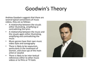 Goodwin’s Theory
Andrew Goodwin suggests that there are
several typical conventions of music
videos, they are as follows:
• A relationship between the visuals
either illustrating, amplifying or
contradicting the lyrics
• A relationship between the music and
the visuals again either illustrating,
amplifying and contradicting the
music
• Music genres have their own music
video style and iconography
• There is likely to be voyeurism,
particularly in the treatment of
women, and close-ups of the main
artist or vocalist
• There is likely to be inter-textual
references either to other music
videos or to films or TV texts
 