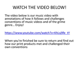 WATCH THE VIDEO BELOW!
The video below is our music video with
annotations of how it follows and challenges
conventions of music videos and of the grime
genre… Enjoy!
https://www.youtube.com/watch?v=KhLsj9fe_tY
When you’re finished be sure to return and find out
how our print products met and challenged their
own conventions
 