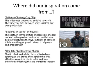 Where did our inspiration come
from…?
“96 Bars of Revenge” by Chip
This video was simple and enticing to watch.
The variety of cuts between shots inspired our
own production
“Bigger Man Sound” by Novelist
The shots, in terms of style and location, shaped
our end video product and some parallels can
be drawn between the two. In terms of content,
this is was the group and I aimed to align our
end product with
“One Take” by Double S x Shocka
Shot in black and white, this motivated our
opening as the group and I agreed this was
effective as a grime music video and was
therefore something that we wanted to include
 
