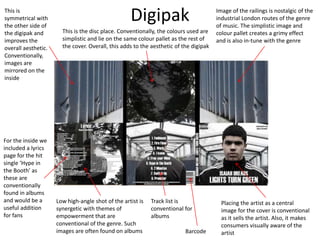 Digipak Image of the railings is nostalgic of the
industrial London routes of the genre
of music. The simplistic image and
colour pallet creates a grimy effect
and is also in-tune with the genre
This is the disc place. Conventionally, the colours used are
simplistic and lie on the same colour pallet as the rest of
the cover. Overall, this adds to the aesthetic of the digipak
This is
symmetrical with
the other side of
the digipak and
improves the
overall aesthetic.
Conventionally,
images are
mirrored on the
inside
Track list is
conventional for
albums
For the inside we
included a lyrics
page for the hit
single ‘Hype in
the Booth’ as
these are
conventionally
found in albums
and would be a
useful addition
for fans
Low high-angle shot of the artist is
synergetic with themes of
empowerment that are
conventional of the genre. Such
images are often found on albums Barcode
Placing the artist as a central
image for the cover is conventional
as it sells the artist. Also, it makes
consumers visually aware of the
artist
 