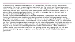 In addition to this, the female figure featured is pictured stood still, not doing anything. This fulfills the
representation that females are quite passive characters; the idea that women have this passive demeanor
comes from the inequality between genders as women are often softly spoken and selfless which can result in
them being belittled. This is emphasised by the male characters presented in the magazine as they are all
pictured doing something, such as performing. This fulfills the stereotype that men are more active or
productive, dynamic and willing to do more things.
Another way that I have represented the social group of teenagers is through their style. The individual
featured on the double page spread is smoking which is a bad recreational habit associated with young
people. The teenage generation are labelled as troublemakers which makes people develop the expectation
that youths would involved in these kinds of activities such as smoking, drinking and drugs. The male figure at
the top of the contents page has a very individual style with stretchers, tattoos and the personal decoration on
his guitar. This continues the stereotypes associated with teenagers as the tattoos give the impression that
they are rough and radical by conforming to extreme types of self modification. Tattoos are also quite a
modern popular trend which older generations may not be as familiar with, meaning that they may relate
them to irrational things such as gang culture or rebellion which are typically linked with the younger
generations.
 