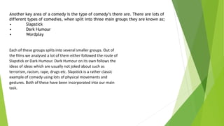 Another key area of a comedy is the type of comedy’s there are. There are lots of
different types of comedies, when split into three main groups they are known as;
• Slapstick
• Dark Humour
• Wordplay
Each of these groups splits into several smaller groups. Out of
the films we analysed a lot of them either followed the route of
Slapstick or Dark Humour. Dark Humour on its own follows the
ideas of ideas which are usually not joked about such as
terrorism, racism, rape, drugs etc. Slapstick is a rather classic
example of comedy using lots of physical movements and
gestures. Both of these have been incorporated into our main
task.
 