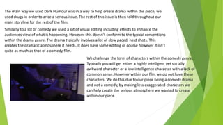 The main way we used Dark Humour was in a way to help create drama within the piece, we
used drugs in order to arise a serious issue. The rest of this issue is then told throughout our
main storyline for the rest of the film.
Similarly to a lot of comedy we used a lot of visual editing including effects to enhance the
audiences view of what is happening. However this doesn’t conform to the typical conventions
within the drama genre. The drama typically involves a lot of slow paced, held shots. This
creates the dramatic atmosphere it needs. It does have some editing of course however it isn’t
quite as much as that of a comedy film.
We challenge the form of characters within the comedy genre.
Typically you will get either a highly intelligent yet socially
awkward character or a low intelligence character with a lack of
common sense. However within our film we do not have these
characters. We do this due to our piece being a comedy drama
and not a comedy, by making less exaggerated characters we
can help create the serious atmosphere we wanted to create
within our piece.
 