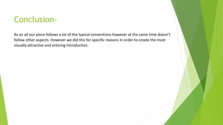 Conclusion-
As an all our piece follows a lot of the typical conventions however at the same time doesn’t
follow other aspects. However we did this for specific reasons in order to create the most
visually attractive and enticing introduction.
 