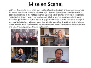Mise en Scene:
• With our documentary, our interviews had to reflect that the topic of the documentary was
about hair so the mise en scene had to be right. So when filming our interviews we had to
position the camera in the right position so we could either get hair products or equipment
related to hair in shot. As you can see in the shot below, you can see that the basin were
customers get their hair washed before they get their hair cut is in the shot as we thought it
was a right shot to have when we were filming in the hair salon. By getting the right mise en
scene, it would mean our documentary would look at a professional level as this was our aim
and would help us greatly achieve a higher mark.
 