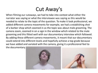 Cut Away's
When filming our cutaways, we had to take into context what either the
narrator was saying or what the interviewee was saying as this would be
needed to relate to the topic of the question. To make it look professional, we
added different camera movements for example, we had a establishing shot
of a barber shop which zoomed in as the topic was about male grooming. The
camera zoom, zoomed in on a sign in the window which related to the male
grooming and this fitted well with our documentary interview which followed.
By adding these different camera movements, it meant that our documentary
could extend into different levels and hopefully achieve a top grade because
we have added and variated with the camera, giving it a professional feel to
the documentary.
 