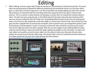 Editing• When editing, we had a vague idea of how we wanted our documentary to look and sound like. This came
when we had previously analysed the different professional documentaries earlier on in the year which
gave us a few ideas on how to approach it. we first of all before we started adding any other film into the
documentary, we started of with the recording of the title sequence which was take in stock motion
pictures. This is a routine in which photos are taking but a certain item ins moved then another photo is
taken. The item we were using was hair as this fitted well with the topic about the documentary which
was hair and we created the title ‘All Things hair’ by grabbing different parts of the hair and making each
letter out of the hair. We created the name then began to remove each strand of hair. Once all the hair had
gone we then uploaded the sd card into the computer and on premiere pro, we changed the speed so that
all the photos could be played in under 15 seconds and that the shots would be reversed as this would
then be the right way when the video is played. After this we then began to start adding different videos
and once we had these in place we could then begin adding the graphics to the interviews. To make sure
each video ran smoothly, we had to zoom right in on the video to make sure that were the last video
ended, the second one would start right away. This would make it more of a professional documentary as
the videos would roll into each one nicely without any Interruptions.
 