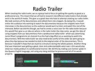 Radio Trailer
When creating the radio trailer, we as a group had to focus on getting the quality as good as a
professional one. This meant that we all had to research into different radio trailers that already
exist in the world of media. This give us a good idea into how to attempt creating our radio trailer.
We took sections of the documentary and edited them into snippets. By doing this, it would
entice the audience into wanting to watch the documentary because the snippets were from
interviews in the documentary so the audience would want to listen and watch the rest of the
interview. Before we did this though, we had to create a voice over for the radio trailer because
this would then give us an idea on where in the radio trailer the clips come. we got the idea of
using snippets from our documentary from a professional radio trailer which was advertising
Jamie Oliver's programme on channel 4 as this had a big effect on us wanting to watch the
documentary. With the radio trailer we also need to be careful of the order we were going to
place the clips because we needed to stick to the original order of the documentary. This is
because it wouldn’t show that we stuck to a structure during the whole process. Another thing
that was important was getting a good, clear and understandable voice over s this would also
show our media product in a professional manner. We did this by making sure Connor spoke in
the Queens English language, not using any slang and that he pronounced all of his words
properly.
 