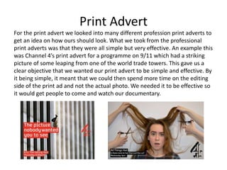 Print Advert
For the print advert we looked into many different profession print adverts to
get an idea on how ours should look. What we took from the professional
print adverts was that they were all simple but very effective. An example this
was Channel 4’s print advert for a programme on 9/11 which had a striking
picture of some leaping from one of the world trade towers. This gave us a
clear objective that we wanted our print advert to be simple and effective. By
it being simple, it meant that we could then spend more time on the editing
side of the print ad and not the actual photo. We needed it to be effective so
it would get people to come and watch our documentary.
 