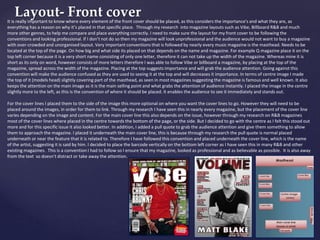 Layout- Front coverIt is really important to know where every element of the front cover should be placed, as this considers the importance's and what they are, as
everything has a reason on why it’s placed in that specific place. Through my research into magazine layouts such as Vibe, Billboard R&B and much
more other genres, to help me compare and place everything correctly. I need to make sure the layout for my front cover to be following the
conventions and looking professional. If I don’t not do so then my magazine will look unprofessional and the audience would not want to buy a magazine
with over-crowded and unorganised layout. Very important conventions that is followed by nearly every music magazine is the masthead. Needs to be
located at the top of the page. On how big and what side its placed on that depends on the name and magazine. For example Q magazine place it on the
top left corner because it is a very short name consisting of only one letter, therefore it can not take up the width of the magazine. Whereas mine it is
short as its only on word, however consists of more letters therefore I was able to follow Vibe or billboard a magazine, by placing at the top of the
magazine, spread across the width of the magazine. Placing at the top suggests importance and will grab the audience attention. Going against this
convention will make the audience confused as they are used to seeing it at the top and will decreases it importance. In terms of centre image I made
the top of it (models head) slightly covering part of the masthead, as seen in most magazines suggesting the magazine is famous and well known. It also
keeps the attention on the main image as it is the main selling point and what grabs the attention of audience instantly. I placed the image in the centre
slightly more to the left, as this is the convention of where it should be placed. It enables the audience to see it immediately and stands out.
For the cover lines I placed them to the side of the image this more optional on where you want the cover lines to go. However they will need to be
placed around the images, in order for them to link. Through my research I have seen this in nearly every magazine, but the placement of the cover line
varies depending on the image and content. For the main cover line this also depends on the issue, however through my research on R&B magazines
most of the cover lines where placed in the centre towards the bottom of the page, or the side. But I decided to go with the centre as I felt this stood out
more and for this specific issue it also looked better. In addition, I added a pull quote to grab the audience attention and give them something to allow
them to approach the magazine. I placed it underneath the main cover line, this is because through my research the pull quote is normal placed
underneath or near the feature that it is related to. Therefore I have followed this convention and placed underneath the cover line, which is the name
of the artist, suggesting it is said by him. I decided to place the barcode vertically on the bottom left corner as I have seen this in many R&B and other
existing magazines. This is a convention I had to follow so I ensure that my magazine, looked as professional and as believable as possible. It is also away
from the text so doesn’t distract or take away the attention.
 