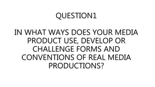 QUESTION1
IN WHAT WAYS DOES YOUR MEDIA
PRODUCT USE, DEVELOP OR
CHALLENGE FORMS AND
CONVENTIONS OF REAL MEDIA
PRODUCTIONS?
 