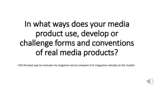 In what ways does your media
product use, develop or
challenge forms and conventions
of real media products?
I felt the best way to evaluate my magazine was to compare it to magazines already on the market
 