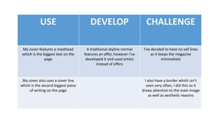 USE DEVELOP CHALLENGE
My cover features a masthead
which is the biggest text on the
page
A traditional skyline normal
features an offer, however I’ve
developed it and used artists
instead of offers
I’ve decided to have no sell lines
as it keeps the magazine
minimalistic
My cover also uses a cover line
which is the second biggest piece
of writing on the page
I also have a border which isn’t
seen very often, I did this so it
draws attention to the main image
as well as aesthetic reasons
 