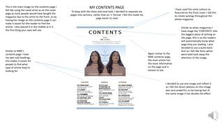 MY CONTENTS PAGE
To keep with the clean and neat look, I decided to separate my
pages into sections, rather than an ‘L’ format. I felt this made my
page easier to read
This is the main image on the contents page I
felt like using the same artist as on the cover
page as most people would have bought the
magazine due to the artist on the front, so by
having her image on the contents page it can
make it easier for the reader to find the
article. I also placed it in the middle as it is
the first thing your eyes will see.
I have used the same colours as
featured on the front cover. I did this
to create synergy throughout the
whole magazine.
Similar to other magazines I
have mage the ‘CONTENTS’ title
the biggest piece of writing on
the page, this is so the readers
will automatically know what
page they are reading. I also
decided to use a quite basic
font as I felt like fonts which
were bold took away the
attention of the image.
Again similar to the
NME contents page,
the main article has
the most information
on the page and is
easiest to see.
I decided to use one image and reflect it
as I felt the direct address on this image
was very powerful, so by having two of
the same image it has double the effect
Similar to NME’s
contents page I have
my own sub headings,
this makes it easier for
people to find what
type of article they’re
looking for
 