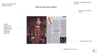 NME DOUBLE PAGE SPREAD
Image on the left side of the
page and is sized A4
Big title,
contrasts with
picture as he is
drinking alcohol
wwhich isn’t
considered ‘
good health
Pul quote in the middle of
article
First letter is the biggest writing on
the page
Image relating to article
Organised into 3 collumns
 
