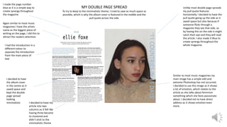 MY DOUBLE PAGE SPREAD
To try to keep to the minimalistic theme, I tried to save as much space as
possible, which is why the album cover is featured in the middle and the
pull quote across the side.
Unlike most double page spreads
my pull quote features
horizontally. I decided to have the
pull quote going up the side as it
saved space but also because if
someone flicks through a
magazine they see that side, so
by having this on the side it might
catch their eye and they will read
the article. I also made it Blue to
create synergy throughout the
whole magazine.
Similar to most music magazines my
main image has a simple edit and
extreme Photoshop has not occurred.
I decided to use this image as it shows
a lot of emotion, which relates to the
article as she talks about feminism
something which she feels passionate
about. I decided not to have direct
address as it shows emotion even
more.
I made the page number
blue as it is a simple way to
create synergy throughout
the magazine
Again similar to most music
magazines I have the artists
name as the biggest piece of
writing on the page, I did this to
attract the readers attention.
I decided to have my
article into two
columns as it felt like
having three became
to clustered and
didn’t stick to the
minimalistic theme
I decided to have
the album cover
in the centre as it
saved space and
kept the double
page spread
looking
minimalistic
I had the introduction in a
different colour to
separate the introduction
from the main piece of
text
 