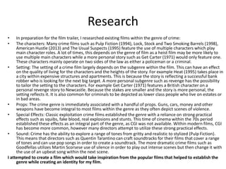 Research
• In preparation for the film trailer, I researched existing films within the genre of crime:
• The characters: Many crime films such as Pulp Fiction (1994), Lock, Stock and Two Smoking Barrels (1998),
American Hustle (2013) and The Usual Suspects (1995) feature the use of multiple characters which play
main character roles. A lot of times, this depends on the genre of film as a heist film may be more likely to
use multiple main characters while a more personal story such as Get Carter (1971) would only feature one.
These characters mainly operate on two sides of the law as either a policeman or a criminal.
• Setting: The setting of a crime film largely depends on the subgenre within the film. This can have an effect
on the quality of living for the characters and the heights of the story. For example Heat (1995) takes place in
a city within expensive structures and apartments. This is because the story is reflecting a successful bank
robber who is looking for the next big target. A more personal subgenre such as revenge has the possibility
to tailor the setting to the characters. For example Get Carter (1971) features a British character on a
personal revenge story to Newcastle. Because the stakes are smaller and the story is more personal, the
setting reflects it. It is also common for criminals to be depicted as lower class people who live on estates or
in bad areas.
• Props: The crime genre is immediately associated with a handful of props. Guns, cars, money and other
weapons have become integral to most films within the genre as they often depict scenes of violence.
• Special Effects: Classic exploitation crime films established the genre with a reliance on strong practical
effects such as squibs, fake blood, real explosions and stunts. This time of cinema within the 70s period
established these effects as an integral part of the genre, as CGI was not available. Within modern films, CGI
has become more common, however many directors attempt to utilize these strong practical effects.
• Sound: Crime has the ability to explore a range of tones from gritty and realistic to stylized (Pulp Fiction).
This means that directors such as Quentin Tarantino can craft soundtracks for their films that cover a range
of tones and can use pop songs in order to create a soundtrack. The more dramatic crime films such as
Goodfellas utilizes Martin Scorsese use of silence in order to play out intense scenes but then change it with
the use of an upbeat song within the next scene.
I attempted to create a film which would take inspiration from the popular films that helped to establish the
genre while creating an identity for my film.
 