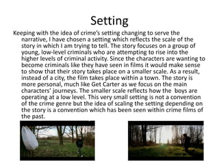 Setting
Keeping with the idea of crime’s setting changing to serve the
narrative, I have chosen a setting which reflects the scale of the
story in which I am trying to tell. The story focuses on a group of
young, low-level criminals who are attempting to rise into the
higher levels of criminal activity. Since the characters are wanting to
become criminals like they have seen in films it would make sense
to show that their story takes place on a smaller scale. As a result,
instead of a city, the film takes place within a town. The story is
more personal, much like Get Carter as we focus on the main
characters’ journeys. The smaller scale reflects how the boys are
operating at a low level. This very small setting is not a convention
of the crime genre but the idea of scaling the setting depending on
the story is a convention which has been seen within crime films of
the past.
 