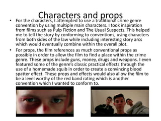 Characters and props• For the characters, I attempted to use a traditional crime genre
convention by using multiple main characters. I took inspiration
from films such as Pulp Fiction and The Usual Suspects. This helped
me to tell the story by conforming to conventions, using characters
from both sides of the law while including interesting story arcs
which would eventually combine within the overall plot.
• For props, the film references as much conventional props as
possible in order to allow the film to find a place within the crime
genre. These props include guns, money, drugs and weapons. I even
featured some of the genre’s classic practical effects through the
use of a homemade squib in order to create a convincing blood
spatter effect. These props and effects would also allow the film to
be a level worthy of the red band rating which is another
convention which I wanted to conform to.
 