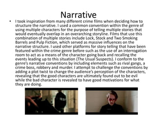Narrative
• I took inspiration from many different crime films when deciding how to
structure the narrative. I used a common convention within the genre of
using multiple characters for the purpose of telling multiple stories that
would eventually overlap in an overarching storyline. Films that use this
combination of multiple stories include Lock, Stock and Two Smoking
Barrels and Pulp Fiction, which served as massive influences on the
narrative structure. I used other platforms for story telling that have been
featured within the crime genre before such as the use of an interrogation
room to act as a means of the character going back and recalling the
events leading up to this situation (The Usual Suspects). I conform to the
genre’s narrative conventions by including elements such as rival gangs, a
crime boss, robbery and murder. I attempt to challenge the conventions by
adding a plot twist to change the audience’s perception of the characters,
revealing that the good characters are ultimately found out to be evil
while the bad character is revealed to have good motivations for what
they are doing.
 