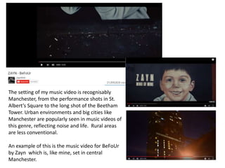 The setting of my music video is recognisably
Manchester, from the performance shots in St.
Albert’s Square to the long shot of the Beetham
Tower. Urban environments and big cities like
Manchester are popularly seen in music videos of
this genre, reflecting noise and life. Rural areas
are less conventional.
An example of this is the music video for BeFoUr
by Zayn which is, like mine, set in central
Manchester.
 