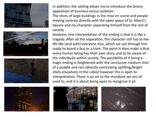 In addition, the setting allows me to introduce the binary
opposition of business versus isolation.
The shots of large buildings in the mise en scene and people
moving contrast directly with the open space of St. Albert’s
Square and my character separating himself from the rest of
society.
However, one interpretation of the ending is that it is like a
tragedy. After all the separation, the character still has to live
life like (and with) everyone else, which we see through him
ready to board a bus or a tram. The point it does make is that
every human being has their own story, and to be aware of
the individuals within society. The possibility of it being a
tragic ending is heightened with the conclusive medium shot
of a puddle and rain (directly contrasting uplifting/bright
shots elsewhere in the video) however this is open to
interpretation. There is an art to the mundane we are all
used to, and it is about being open to recognise it all.
 