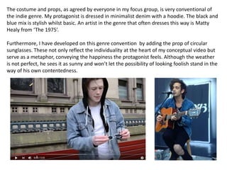 The costume and props, as agreed by everyone in my focus group, is very conventional of
the indie genre. My protagonist is dressed in minimalist denim with a hoodie. The black and
blue mix is stylish whilst basic. An artist in the genre that often dresses this way is Matty
Healy from ‘The 1975’.
Furthermore, I have developed on this genre convention by adding the prop of circular
sunglasses. These not only reflect the individuality at the heart of my conceptual video but
serve as a metaphor, conveying the happiness the protagonist feels. Although the weather
is not perfect, he sees it as sunny and won’t let the possibility of looking foolish stand in the
way of his own contentedness.
 