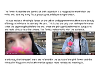 The flower handed to the camera at 2.07 seconds in is a recognisable moment in the
video and, as many in my focus group agree, oddly pleasing to watch.
This was my idea. The single flower on the urban landscape connotes the natural beauty
of being an individual in a society like ours. This is also the only shot in the performance
(after the beginning but before the end) when the protagonist removes his sunglasses
and looks directly into the camera. This forms a relationship with the audience.
In this way, the character’s traits are reflected in the beauty of the pink flower and the
removal of his glasses makes the motion appear more honest and meaningful.
 