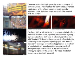 Camerawork and editing is generally an important part of
all music videos. I have not had the technical equipment to
create some of the effects present in existing media
products, I have had the ability to do other creative work
with the camera.
The focus shift which opens my video uses the bokeh effect,
a technique which I have explained previously on my blog. I
have seen the focus shift used in other music videos like
ASAP Rocky’s LSD, but the shaped aesthetic of the bokeh is
something I have only seen in photography. This doesn’t
necessarily challenge conventional approaches to this form
of media but is my way of developing my own style of
footage through research and, in my opinion, works
strongly to represent the genre of the video. The bokeh
shapes are aesthetically powerful.
 
