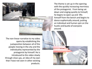 The non-linear narrative to my video
opens by establishing the
juxtaposition between all of the
people moving in the city and the
individuality represented by the
protagonist by himself. He is
introduced to the video slowly
through close ups, an idea of my own
that I have not seen in other existing
products.
The theme is set up in the opening
with the quickly increasing merriness
of the protagonist. From being sat
down and singing quietly to himself,
he begins to open up and lifts
himself from the bench and begins to
dance euphorically around, putting
an individual and human spin on the
hustle and bustle of everyone
around.
 
