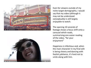 Even for viewers outside of my
niche target demographic, I would
say that my video (although it
may not be understood
conceptually) is still largely
enjoyable to watch.
The opening 10 seconds of
footage shows a focus shift onto a
carousel which reads,
summarising one easier reading
of the video, “for your
enjoyment”
Happiness is infectious and, when
the main character in my final edit
is being cheery and dancing with
foolish jubilance, it’s hard not to
smile along with him.
 
