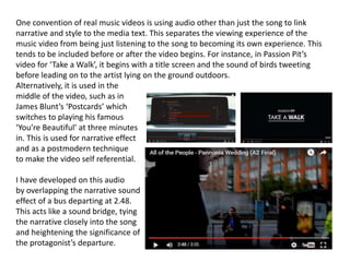 One convention of real music videos is using audio other than just the song to link
narrative and style to the media text. This separates the viewing experience of the
music video from being just listening to the song to becoming its own experience. This
tends to be included before or after the video begins. For instance, in Passion Pit’s
video for ‘Take a Walk’, it begins with a title screen and the sound of birds tweeting
before leading on to the artist lying on the ground outdoors.
Alternatively, it is used in the
middle of the video, such as in
James Blunt’s ‘Postcards’ which
switches to playing his famous
‘You’re Beautiful’ at three minutes
in. This is used for narrative effect
and as a postmodern technique
to make the video self referential.
I have developed on this audio
by overlapping the narrative sound
effect of a bus departing at 2.48.
This acts like a sound bridge, tying
the narrative closely into the song
and heightening the significance of
the protagonist’s departure.
 