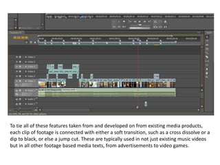 To tie all of these features taken from and developed on from existing media products,
each clip of footage is connected with either a soft transition, such as a cross dissolve or a
dip to black, or else a jump cut. These are typically used in not just existing music videos
but in all other footage based media texts, from advertisements to video games.
 