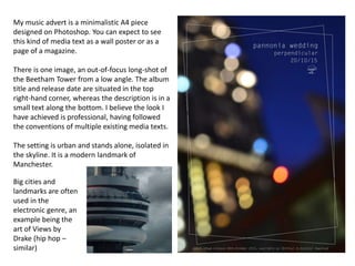 My music advert is a minimalistic A4 piece
designed on Photoshop. You can expect to see
this kind of media text as a wall poster or as a
page of a magazine.
There is one image, an out-of-focus long-shot of
the Beetham Tower from a low angle. The album
title and release date are situated in the top
right-hand corner, whereas the description is in a
small text along the bottom. I believe the look I
have achieved is professional, having followed
the conventions of multiple existing media texts.
The setting is urban and stands alone, isolated in
the skyline. It is a modern landmark of
Manchester.
Big cities and
landmarks are often
used in the
electronic genre, an
example being the
art of Views by
Drake (hip hop –
similar)
 