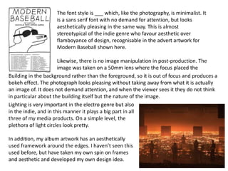 The font style is ___ which, like the photography, is minimalist. It
is a sans serif font with no demand for attention, but looks
aesthetically pleasing in the same way. This is almost
stereotypical of the indie genre who favour aesthetic over
flamboyance of design, recognisable in the advert artwork for
Modern Baseball shown here.
Likewise, there is no image manipulation in post-production. The
image was taken on a 50mm lens where the focus placed the
Building in the background rather than the foreground, so it is out of focus and produces a
bokeh effect. The photograph looks pleasing without taking away from what it is actually
an image of. It does not demand attention, and when the viewer sees it they do not think
in particular about the building itself but the nature of the image.
Lighting is very important in the electro genre but also
in the indie, and in this manner it plays a big part in all
three of my media products. On a simple level, the
plethora of light circles look pretty.
In addition, my album artwork has an aesthetically
used framework around the edges. I haven’t seen this
used before, but have taken my own spin on frames
and aesthetic and developed my own design idea.
 