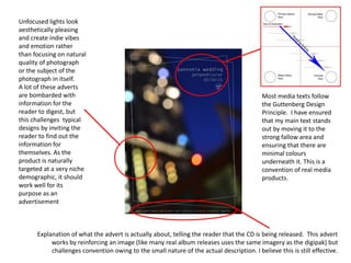 Most media texts follow
the Guttenberg Design
Principle. I have ensured
that my main text stands
out by moving it to the
strong fallow area and
ensuring that there are
minimal colours
underneath it. This is a
convention of real media
products.
Unfocused lights look
aesthetically pleasing
and create indie vibes
and emotion rather
than focusing on natural
quality of photograph
or the subject of the
photograph in itself.
A lot of these adverts
are bombarded with
information for the
reader to digest, but
this challenges typical
designs by inviting the
reader to find out the
information for
themselves. As the
product is naturally
targeted at a very niche
demographic, it should
work well for its
purpose as an
advertisement
Explanation of what the advert is actually about, telling the reader that the CD is being released. This advert
works by reinforcing an image (like many real album releases uses the same imagery as the digipak) but
challenges convention owing to the small nature of the actual description. I believe this is still effective.
 
