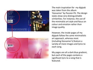 The main inspiration for my digipak
was taken from the album
‘Gossamer’ by Passion Pit. The design
styles show very distinguishable
similarities. For instance, the use of
the minimalist art style and focus on
colour and emotion rather than
image quality.
However, the inside pages of my
digipak follow the same minimalistic
art approach, whereas most
(including Gossamer’s) feature a
variety of more images and lyrics to
each song.
My pages are all a dark blue gradient,
but each of the pages contains a
significant lyric to a song that is
featured.
 