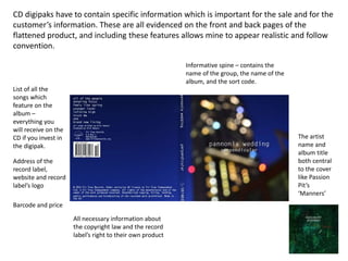 CD digipaks have to contain specific information which is important for the sale and for the
customer’s information. These are all evidenced on the front and back pages of the
flattened product, and including these features allows mine to appear realistic and follow
convention.
List of all the
songs which
feature on the
album –
everything you
will receive on the
CD if you invest in
the digipak.
Address of the
record label,
website and record
label’s logo
Informative spine – contains the
name of the group, the name of the
album, and the sort code.
Barcode and price
All necessary information about
the copyright law and the record
label’s right to their own product
The artist
name and
album title
both central
to the cover
like Passion
Pit’s
‘Manners’
 