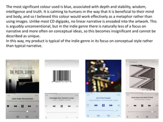 The most significant colour used is blue, associated with depth and stability, wisdom,
intelligence and truth. It is calming to humans in the way that it is beneficial to their mind
and body, and so I believed this colour would work effectively as a metaphor rather than
using images. Unlike most CD digipaks, no linear narrative is encoded into the artwork. This
is arguably unconventional, but in the indie genre there is naturally less of a focus on
narrative and more often on conceptual ideas, so this becomes insignificant and cannot be
described as unique.
In this way, my product is typical of the indie genre in its focus on conceptual style rather
than typical narrative.
 