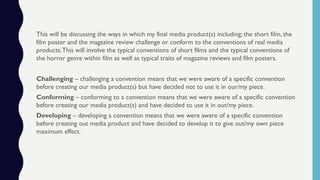 This will be discussing the ways in which my final media product(s) including; the short film, the
film poster and the magazine review challenge or conform to the conventions of real media
products.This will involve the typical conventions of short films and the typical conventions of
the horror genre within film as well as typical traits of magazine reviews and film posters.
Challenging – challenging a convention means that we were aware of a specific convention
before creating our media product(s) but have decided not to use it in our/my piece.
Conforming – conforming to a convention means that we were aware of a specific convention
before creating our media product(s) and have decided to use it in out/my piece.
Developing – developing a convention means that we were aware of a specific convention
before creating out media product and have decided to develop it to give out/my own piece
maximum effect.
 