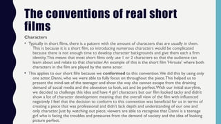 The conventions of real short
films
Characters
• Typically in short films, there is a pattern with the amount of characters that are usually in them.
This is because it is a short film, so introducing numerous characters would be complicated
because there is not enough time to develop character backgrounds and give them each a firm
identity.This means that most short films only use 1 or 2 characters so that the audience can
learn about and relate to that character.An example of this is the short film 'Hirsute' where both
characters in the film are played by the same actor.
• This applies to our short film because we conformed to this convention.We did this by using only
one actor, Danni, who we were able to fully focus on throughout the piece.This helped us to
present the mind-set of the teenager and show the way she cannot escape from the draining
demand of social media and the obsession to look, act and be perfect.With our initial storyline,
we decided to challenge this idea and have 4 girl characters but our film looked tacky and didn’t
show a lot of character development meaning that the overall view of the film with influenced
negatively. I feel that the decision to conform to this convention was beneficial for us in terms of
creating a piece that was professional and didn’t lack depth and understanding of our one and
only character. Just by watching out piece, viewers are able to recognise that Danni is a teenage
girl who is facing the troubles and pressures from the demand of society and the idea of looking
picture perfect.
 