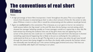 The conventions of real short
films
Twists
• A high percentage of short films incorporate a 'twist' throughout the piece.This is to at depth and
ensure that the piece is entertaining as their is only a short amount of time for the action to take
place.Without a twist in a short film, it would be uninteresting and the audience would get bored.
• Again we conformed to this convention.This is because, as a our genre is horror we wanted to
build tension before the ‘big reveal;’ at the end.We done this by having a normal setting, which
showed the teenager behaving casually as if most teenagers would on a typical day in their life.We
built tension by showing the audience that one of the girl’s shoes was not appearing on the
screen of the phone but she could see it in real-life.Tension was built from this because it showed
something supernatural happening that is likely to be just as confusing for the audience to
understand (at first) as it was to the girl.The big twist in our piece was when the girl sees herself
through the camera lens being dragged on the floor, she slowly walks towards the kitchen where
she eventually sees herself pop up in the camera looking aged, drained and scary. I feel that out
twist successfully adds depth and meaning to our piece.
 