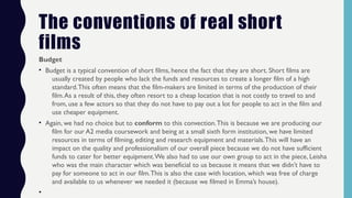 The conventions of real short
films
Budget
• Budget is a typical convention of short films, hence the fact that they are short. Short films are
usually created by people who lack the funds and resources to create a longer film of a high
standard.This often means that the film-makers are limited in terms of the production of their
film.As a result of this, they often resort to a cheap location that is not costly to travel to and
from, use a few actors so that they do not have to pay out a lot for people to act in the film and
use cheaper equipment.
• Again, we had no choice but to conform to this convection.This is because we are producing our
film for our A2 media coursework and being at a small sixth form institution, we have limited
resources in terms of filming, editing and research equipment and materials.This will have an
impact on the quality and professionalism of our overall piece because we do not have sufficient
funds to cater for better equipment.We also had to use our own group to act in the piece, Leisha
who was the main character which was beneficial to us because it means that we didn’t have to
pay for someone to act in our film.This is also the case with location, which was free of charge
and available to us whenever we needed it (because we filmed in Emma’s house).
•
 